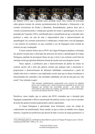 por Bakhtin (1997), que a apreende como atividade social, base comum da teorização
sobre gêneros textuais da corrente sociointeracionista de Bronckart e Scheneuwly e da
corrente socioretorica de Swales e Bazerman. Resumidamente, pode-se dizer que a
vertente sociointeracionista é voltada para questões de ensino e aprendizagem, tal como é
postulado por Vygotsky (1991), contribuindo para o entendimento de que a interação entre
professor e aluno em sala de aula é imprescindível para o desenvolvimento da
aprendizagem. Já a corrente socioretorica é voltada para o estudo entre o uso da linguagem
e seu contexto de ocorrência, ou seja, considera o uso da linguagem como oriunda do
contexto em que é empregada.
É nesse contexto teórico que os PCN’s de Língua Portuguesa propõem a utilização
dos gêneros textuais para a efetivação dos processos de ensino e aprendizagem de Língua
Portuguesa, partindo do pressuposto básico de que o texto é um construto social fruto da
interação social que apresenta diferentes formas de acordo com seus desígnios sociais.
Nesse aspecto, a justificativa para o desenvolvimento da prática de ensino no
contexto escolar sob a ótica dos gêneros textuais que perpassa todo o documento é:
proporcionar o desenvolvimento de diferentes habilidades comunicativas a partir da
relação entre texto e contexto e suas implicações sociais, para que os alunos reconheçam a
funcionalidade dos conteúdos e das atividades trabalhadas em sala de aula para sua vida
social5
. Tese reiterada a seguir:
Toda educação verdadeiramente comprometida como exercício da cidadania
precisa criar condições para o desenvolvimento da capacidade de uso eficaz da
linguagem que satisfaça suas necessidades pessoais – que podem estar
relacionadas às ações efetivas do cotidiano, à transmissão e busca de informação,
ao exercício da reflexão (PCN-EF, 1999, p. 30).
Percebe-se, nessa citação, que os autores dos PCN’s entendem que a interação pela
linguagem compreende a efetiva concretização das práticas sociais, o que vem ao encontro
da teoria dos gêneros textuais proposta pelos autores supracitados.
A Língua Portuguesa é apresentada, nesse documento, como um campo de
conhecimento em transformação. Nesse sentido, no que se refere ao trabalho com a língua
materna, é sugerido aos professores que deixem de lado o excesso de regras gramaticais e a
5
Essa afirmação pode ser verificada no item Objetivos gerais de Língua Portuguesa para o Ensino
Fundamental PCN-EF, 1999, p. 32 - 33.).
Cristina dos Santos Lovato
revistatravessias@gmail.com
 