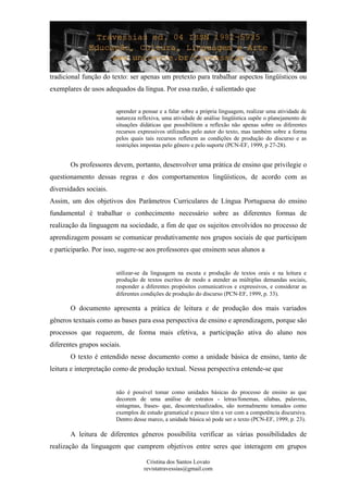 tradicional função do texto: ser apenas um pretexto para trabalhar aspectos lingüísticos ou
exemplares de usos adequados da língua. Por essa razão, é salientado que
aprender a pensar e a falar sobre a própria linguagem, realizar uma atividade de
natureza reflexiva, uma atividade de análise lingüística supõe o planejamento de
situações didáticas que possibilitem a reflexão não apenas sobre os diferentes
recursos expressivos utilizados pelo autor do texto, mas também sobre a forma
pelos quais tais recursos refletem as condições de produção do discurso e as
restrições impostas pelo gênero e pelo suporte (PCN-EF, 1999, p 27-28).
Os professores devem, portanto, desenvolver uma prática de ensino que privilegie o
questionamento dessas regras e dos comportamentos lingüísticos, de acordo com as
diversidades sociais.
Assim, um dos objetivos dos Parâmetros Curriculares de Língua Portuguesa do ensino
fundamental é trabalhar o conhecimento necessário sobre as diferentes formas de
realização da linguagem na sociedade, a fim de que os sujeitos envolvidos no processo de
aprendizagem possam se comunicar produtivamente nos grupos sociais de que participam
e participarão. Por isso, sugere-se aos professores que ensinem seus alunos a
utilizar-se da linguagem na escuta e produção de textos orais e na leitura e
produção de textos escritos de modo a atender as múltiplas demandas sociais,
responder a diferentes propósitos comunicativos e expressivos, e considerar as
diferentes condições de produção do discurso (PCN-EF, 1999, p. 33).
O documento apresenta a prática de leitura e de produção dos mais variados
gêneros textuais como as bases para essa perspectiva de ensino e aprendizagem, porque são
processos que requerem, de forma mais efetiva, a participação ativa do aluno nos
diferentes grupos sociais.
O texto é entendido nesse documento como a unidade básica de ensino, tanto de
leitura e interpretação como de produção textual. Nessa perspectiva entende-se que
não é possível tomar como unidades básicas do processo de ensino as que
decorem de uma análise de estratos - letras/fonemas, sílabas, palavras,
sintagmas, frases- que, descontextualizados, são normalmente tomados como
exemplos de estudo gramatical e pouco têm a ver com a competência discursiva.
Dentro desse marco, a unidade básica só pode ser o texto (PCN-EF, 1999, p. 23).
A leitura de diferentes gêneros possibilita verificar as várias possibilidades de
realização da linguagem que cumprem objetivos entre seres que interagem em grupos
Cristina dos Santos Lovato
revistatravessias@gmail.com
 