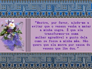 “ Mestre, por favor, ajude-me a evitar que o veneno venha a matar a minha sogra. É que ela transformou-se numa mulher agradável e gosto dela como se fosse a minha mãe. Não quero que ela morra por causa do veneno que lhe dou.” 