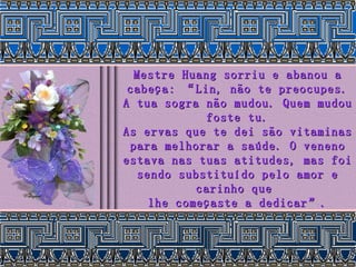 Mestre Huang sorriu e abanou a cabeça: “Lin, não te preocupes. A tua sogra não mudou. Quem mudou foste tu. As ervas que te dei são vitaminas para melhorar a saúde. O veneno estava nas tuas atitudes, mas foi sendo substituído pelo amor e carinho que  lhe começaste a dedicar”. 