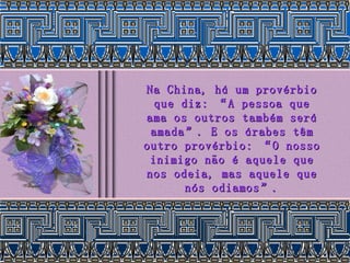 Na China, há um provérbio que diz: “A pessoa que ama os outros também será amada”. E os árabes têm outro provérbio: “O nosso inimigo não é aquele que nos odeia, mas aquele que nós odiamos”. 