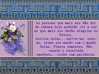 As pessoas que mais nos dão dor de cabeça hoje poderão vir a ser as que mais nos darão alegrias no futuro. Invista nelas...cative-as, ouça-as, cruze seu mundo com o mundo delas. Plante sementes. Não espere o resultado imediato...colha com paciência. 