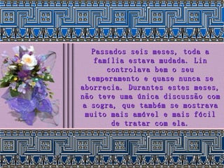 Passados seis meses, toda a família estava mudada. Lin controlava bem o seu temperamento e quase nunca se aborrecia. Durantes estes meses, não teve uma única discussão com a sogra, que também se mostrava muito mais amável e mais fácil de tratar com ela. 