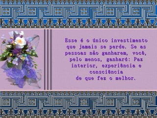 Esse é o único investimento que jamais se perde. Se as pessoas não ganharem, você, pelo menos, ganhará: Paz interior, experiência e consciência de que fez o melhor. 