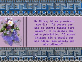 Na China, há um provérbio que diz: “A pessoa que ama os outros também será amada”. E os árabes têm outro provérbio: “O nosso inimigo não é aquele que nos odeia, mas aquele que nós odiamos”. 