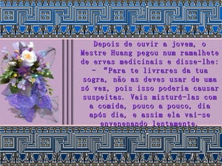 Depois de ouvir a jovem, o Mestre Huang pegou num ramalhete de ervas medicinais e disse-lhe: - “Para te livrares da tua sogra, não as deves usar de uma só vez, pois isso poderia causar suspeitas. Vais misturá-las com a comida, pouco a pouco, dia após dia, e assim ela vai-se envenenando lentamente. 