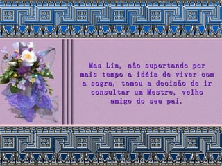 Mas Lin, não suportando por mais tempo a idéia de viver com a sogra, tomou a decisão de ir consultar um Mestre, velho amigo do seu pai. 