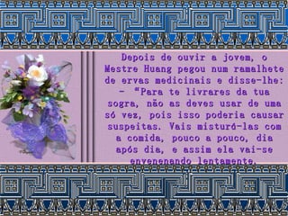 Depois de ouvir a jovem, o Mestre Huang pegou num ramalhete de ervas medicinais e disse-lhe: - “Para te livrares da tua sogra, não as deves usar de uma só vez, pois isso poderia causar suspeitas. Vais misturá-las com a comida, pouco a pouco, dia após dia, e assim ela vai-se envenenando lentamente. 