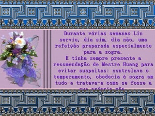 Durante várias semanas Lin serviu, dia sim, dia não, uma refeição preparada especialmente para a sogra. E tinha sempre presente a recomendação de Mestre Huang para evitar suspeitas: controlava o temperamento, obedecia à sogra em tudo e tratava-a como se fosse a sua própria mãe. 