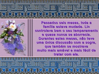 Passados seis meses, toda a
     família estava mudada. Lin
controlava bem o seu temperamento
    e quase nunca se aborrecia.
  Durantes estes meses, não teve
 uma única discussão com a sogra,
      que também se mostrava
 muito mais amável e mais fácil de
            tratar com ela.
 