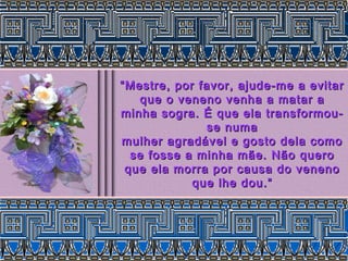 “ Mestre, por favor, ajude-me a evitar
    que o veneno venha a matar a
minha sogra. É que ela transformou-
               se numa
mulher agradável e gosto dela como
  se fosse a minha mãe. Não quero
 que ela morra por causa do veneno
             que lhe dou.”
 