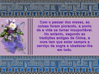 Com o passar dos meses, as
 coisas foram piorando, a ponto
de a vida se tornar insuportável.
     No entanto, segundo as
  tradições antigas da China, a
  nora tem que estar sempre a
serviço da sogra e obedecer-lhe
            em tudo.
 
