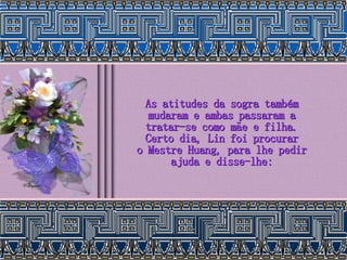 As atitudes da sogra também mudaram e ambas passaram a tratar-se como mãe e filha. Certo dia, Lin foi procurar o Mestre Huang, para lhe pedir ajuda e disse-lhe: 