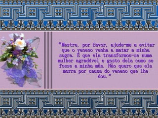 “ Mestre, por favor, ajude-me a evitar que o veneno venha a matar a minha sogra. É que ela transformou-se numa mulher agradável e gosto dela como se fosse a minha mãe. Não quero que ela morra por causa do veneno que lhe dou.” 
