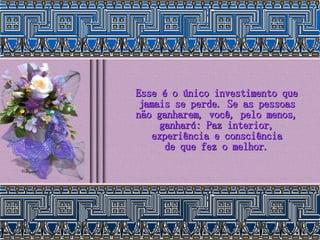 Esse é o único investimento que jamais se perde. Se as pessoas não ganharem, você, pelo menos, ganhará: Paz interior, experiência e consciência de que fez o melhor. 