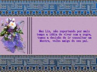 Mas Lin, não suportando por mais tempo a idéia de viver com a sogra, tomou a decisão de ir consultar um Mestre, velho amigo do seu pai. 