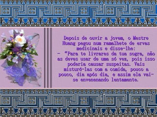 Depois de ouvir a jovem, o Mestre Huang pegou num ramalhete de ervas medicinais e disse-lhe: - “Para te livrares da tua sogra, não as deves usar de uma só vez, pois isso poderia causar suspeitas. Vais misturá-las com a comida, pouco a pouco, dia após dia, e assim ela vai-se envenenando lentamente. 