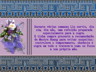 Durante várias semanas Lin serviu, dia sim, dia não, uma refeição preparada especialmente para a sogra. E tinha sempre presente a recomendação de Mestre Huang para evitar suspeitas: controlava o temperamento, obedecia à sogra em tudo e tratava-a como se fosse a sua própria mãe. 