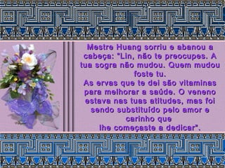 Mestre Huang sorriu e abanou aMestre Huang sorriu e abanou a
cabeça: “Lin, não te preocupes. Acabeça: “Lin, não te preocupes. A
tua sogra não mudou. Quem mudoutua sogra não mudou. Quem mudou
foste tu.foste tu.
As ervas que te dei são vitaminasAs ervas que te dei são vitaminas
para melhorar a saúde. O venenopara melhorar a saúde. O veneno
estava nas tuas atitudes, mas foiestava nas tuas atitudes, mas foi
sendo substituído pelo amor esendo substituído pelo amor e
carinho quecarinho que
lhe começaste a dedicar”.lhe começaste a dedicar”.
 