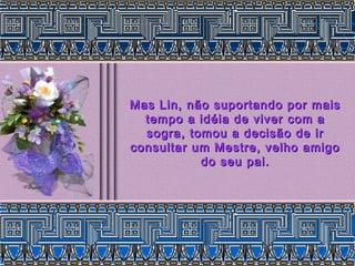 Mas Lin, não suportando por maisMas Lin, não suportando por mais
tempo a idéia de viver com atempo a idéia de viver com a
sogra, tomou a decisão de irsogra, tomou a decisão de ir
consultar um Mestre, velho amigoconsultar um Mestre, velho amigo
do seu pai.do seu pai.
 