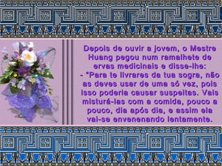 Depois de ouvir a jovem, o MestreDepois de ouvir a jovem, o Mestre
Huang pegou num ramalhete deHuang pegou num ramalhete de
ervas medicinais e disse-lhe:ervas medicinais e disse-lhe:
- “Para te livrares da tua sogra, não- “Para te livrares da tua sogra, não
as deves usar de uma só vez, poisas deves usar de uma só vez, pois
isso poderia causar suspeitas. Vaisisso poderia causar suspeitas. Vais
misturá-las com a comida, pouco amisturá-las com a comida, pouco a
pouco, dia após dia, e assim elapouco, dia após dia, e assim ela
vai-se envenenando lentamente.vai-se envenenando lentamente.
 