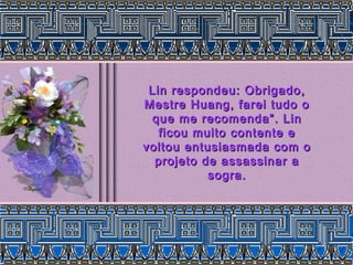 Lin respondeu: Obrigado,Lin respondeu: Obrigado,
Mestre Huang, farei tudo oMestre Huang, farei tudo o
que me recomenda”. Linque me recomenda”. Lin
ficou muito contente eficou muito contente e
voltou entusiasmada com ovoltou entusiasmada com o
projeto de assassinar aprojeto de assassinar a
sogra.sogra.
 