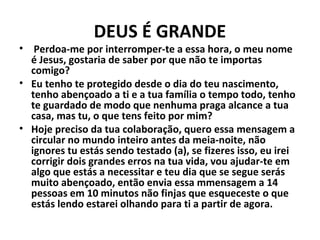 DEUS É GRANDE 
• Perdoa-me por interromper-te a essa hora, o meu nome 
é Jesus, gostaria de saber por que não te importas 
comigo? 
• Eu tenho te protegido desde o dia do teu nascimento, 
tenho abençoado a ti e a tua família o tempo todo, tenho 
te guardado de modo que nenhuma praga alcance a tua 
casa, mas tu, o que tens feito por mim? 
• Hoje preciso da tua colaboração, quero essa mensagem a 
circular no mundo inteiro antes da meia-noite, não 
ignores tu estás sendo testado (a), se fizeres isso, eu irei 
corrigir dois grandes erros na tua vida, vou ajudar-te em 
algo que estás a necessitar e teu dia que se segue serás 
muito abençoado, então envia essa mmensagem a 14 
pessoas em 10 minutos não finjas que esqueceste o que 
estás lendo estarei olhando para ti a partir de agora. 
 