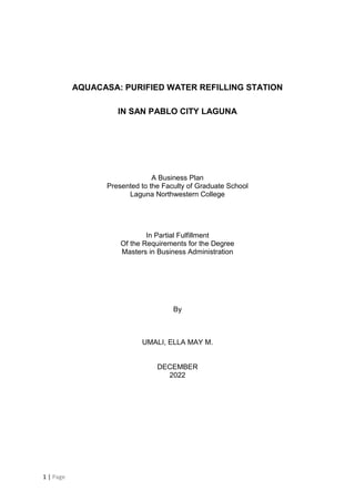 1 | Page
AQUACASA: PURIFIED WATER REFILLING STATION
IN SAN PABLO CITY LAGUNA
A Business Plan
Presented to the Faculty of Graduate School
Laguna Northwestern College
In Partial Fulfillment
Of the Requirements for the Degree
Masters in Business Administration
By
UMALI, ELLA MAY M.
DECEMBER
2022
 