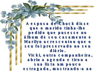 A esposa de Chuck disse que o marido tinha-lhe pedido que pusesse no álbum de seu casamento e Marilyn acrescentou que o seu foi preservado no seu diário.     Vicki, outra companheira, abriu a agenda e tirou a sua lista um pouco estragada, mostrando-a ao grupo. Trago–a sempre comigo e penso que todos nós a temos guardada" 