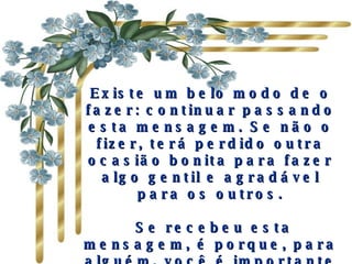 Existe um belo modo de o fazer: continuar passando esta mensagem. Se não o fizer, terá perdido outra ocasião bonita para fazer algo gentil e agradável para os outros.   Se recebeu esta mensagem, é porque, para alguém, você é importante e há ao menos uma pessoa que gosta de você. 