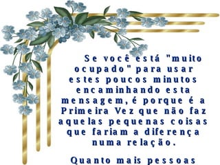       Se você está "muito ocupado" para usar estes poucos minutos encaminhando esta mensagem, é porque é a Primeira Vez que não faz aquelas pequenas coisas que fariam a diferença numa relação. Quanto mais pessoas receberem de si esta mensagem, melhor será sua relação com os outros. 