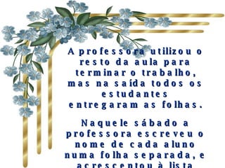 A professora utilizou o resto da aula para terminar o trabalho, mas na saída todos os estudantes entregaram as folhas. Naquele sábado a professora escreveu o nome de cada aluno numa folha separada, e acrescentou à lista tudo que os outros tinham dito sobre cada um.  