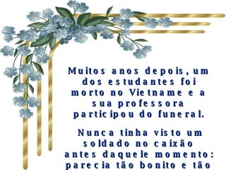 Muitos anos depois, um dos estudantes foi morto no Vietname e a sua professora participou do funeral. Nunca tinha visto um soldado no caixão antes daquele momento: parecia tão bonito e tão maduro...   