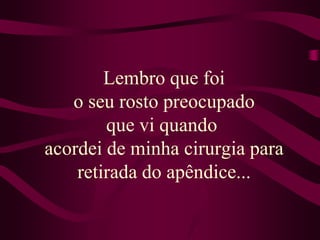 Lembro que foi o seu rosto preocupado que vi quando acordei de minha cirurgia para retirada do apêndice...
