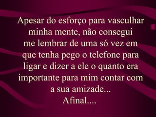 Apesar do esforço para vasculhar minha mente, não conseguime lembrar de uma só vez em que tenha pego o telefone para ligar e dizer a ele o quanto era importante para mim contar com a sua amizade...Afinal.... 