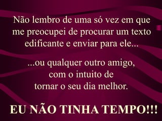 Não lembro de uma só vez em que me preocupei de procurar um texto edificante e enviar para ele... ...ou qualquer outro amigo, com o intuito de tornar o seu dia melhor. EU NÃO TINHA TEMPO!!!