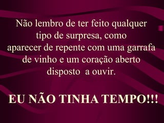 Não lembro de ter feito qualquer tipo de surpresa, comoaparecer de repente com uma garrafa de vinho e um coração aberto disposto  a ouvir.EU NÃO TINHA TEMPO!!!