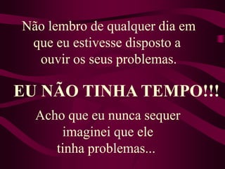 Não lembro de qualquer dia em que eu estivesse disposto a ouvir os seus problemas.EU NÃO TINHA TEMPO!!!Acho que eu nunca sequer imaginei que ele tinha problemas... 