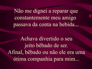 Não me dignei a reparar que constantemente meu amigo passava da conta na bebida...Achava divertido o seu jeito bêbado de ser. Afinal, bêbado ou não ele era uma ótima companhia para mim...