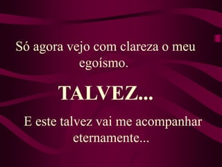 Só agora vejo com clareza o meu egoísmo. TALVEZ...E este talvez vai me acompanhar eternamente... 