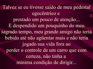 Talvez se eu tivesse saído de meu pedestal egocêntrico e prestado um pouco de atenção...E despendido um pouquinho do meu sagrado tempo, meu grande amigo não teria bebido até não agüentar mais e não teria jogado sua vida fora aoperder o controle de um carro que com certeza, não tinha a mínima condição de dirigir...