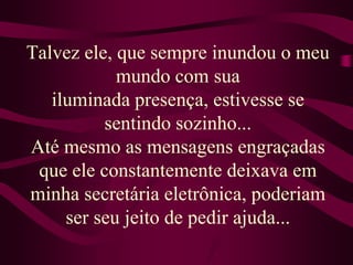 Talvez ele, que sempre inundou o meu mundo com sua iluminada presença, estivesse se sentindo sozinho...Até mesmo as mensagens engraçadas que ele constantemente deixava em minha secretária eletrônica, poderiam ser seu jeito de pedir ajuda...