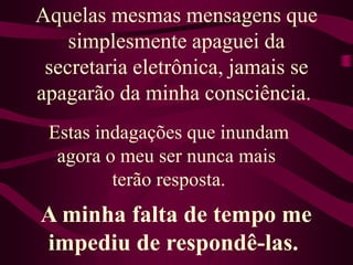 Aquelas mesmas mensagens que simplesmente apaguei dasecretaria eletrônica, jamais se apagarão da minha consciência. Estas indagações que inundam agora o meu ser nunca mais terão resposta.A minha falta de tempo me impediu de respondê-las. 