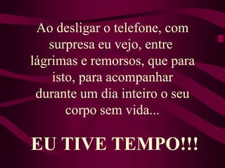 Ao desligar o telefone, com surpresa eu vejo, entre lágrimas e remorsos, que para isto, para acompanhardurante um dia inteiro o seu corpo sem vida...EU TIVE TEMPO!!!