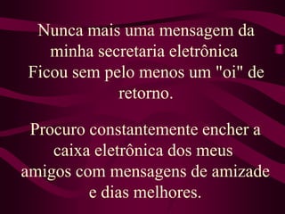 Nunca mais uma mensagem da minha secretaria eletrônica Ficou sem pelo menos um "oi" de retorno.Procuro constantemente encher a caixa eletrônica dos meus amigos com mensagens de amizade e dias melhores.