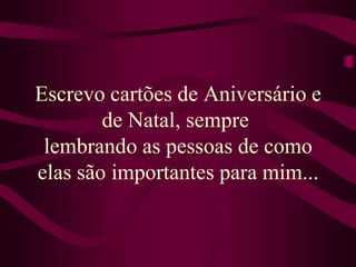 Escrevo cartões de Aniversário e de Natal, sempre lembrando as pessoas de como elas são importantes para mim...
