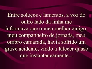 Entre soluços e lamentos, a voz do outro lado da linha meinformava que o meu melhor amigo, meu companheiro de jornada, meu ombro camarada, havia sofrido um grave acidente, vindo a falecer quase que instantaneamente...