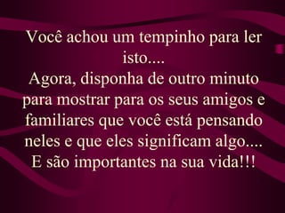 Você achou um tempinho para ler isto....Agora, disponha de outro minuto para mostrar para os seus amigos e familiares que você está pensando neles e que eles significam algo....E são importantes na sua vida!!!
