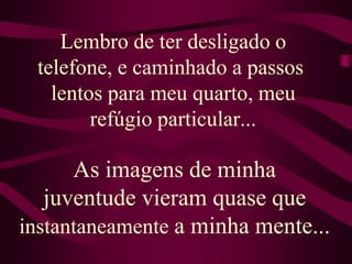 Lembro de ter desligado o telefone, e caminhado a passos lentos para meu quarto, meu refúgio particular...As imagens de minha juventude vieram quase que instantaneamente a minha mente...                                    