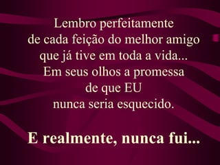 Lembro perfeitamente de cada feição do melhor amigo que já tive em toda a vida...Em seus olhos a promessa de que EU nunca seria esquecido.E realmente, nunca fui...